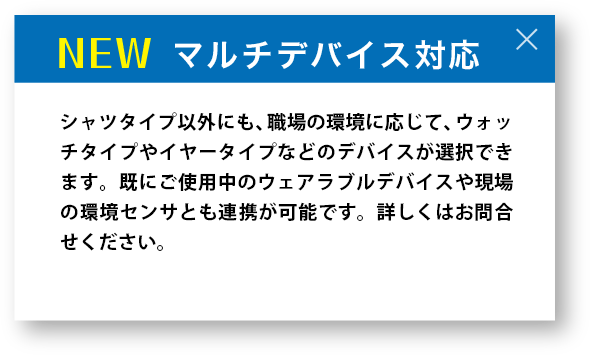 シャツタイプ以外にも、職場の環境に応じて、ウォッチタイプやイヤータイプなどのデバイス選択ができるようになります。既にご使用中のウエアラブルデバイスや現場の環境センサとも連携が可能です。詳しくはお問合せください。